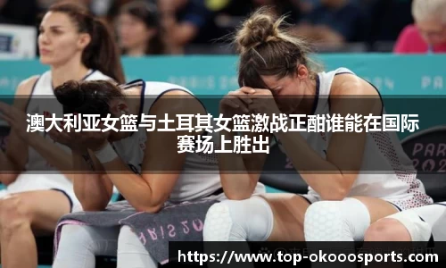 澳大利亚女篮与土耳其女篮激战正酣谁能在国际赛场上胜出